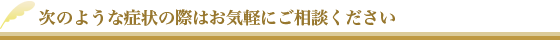 次のような症状の際はお気軽にご相談ください